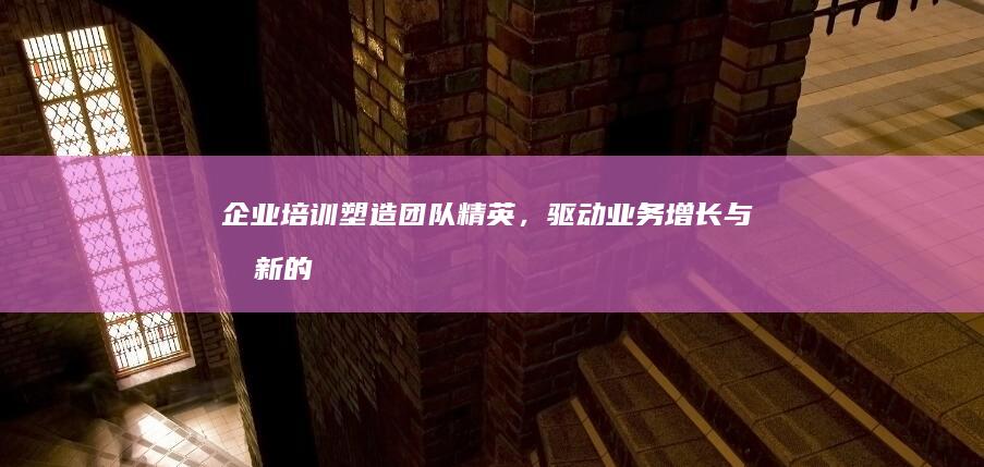 企业培训：塑造团队精英，驱动业务增长与创新的战略意义